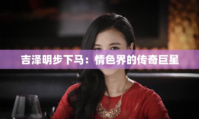 吉澤明步下馬：情色界的傳奇巨星