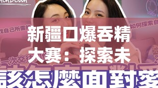 新疆口爆吞精大賽：探索未知的性文化
