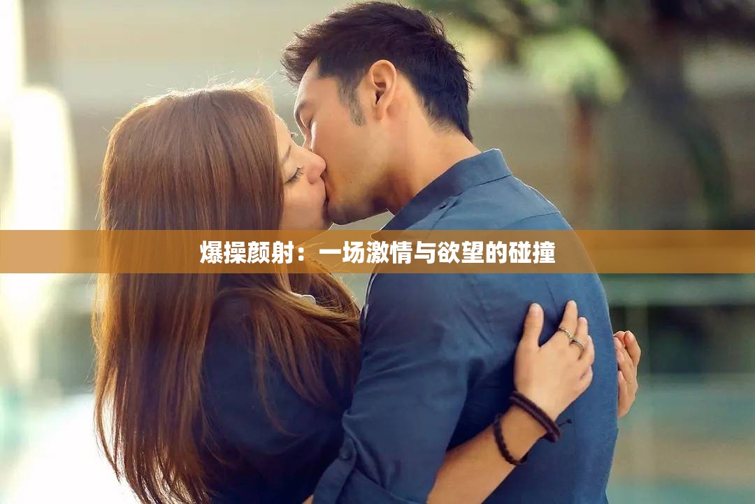 爆操顏射：一場(chǎng)激情與欲望的碰撞