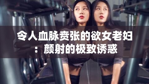 令人血脈賁張的欲女老婦：顏射的極致誘惑