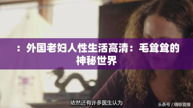 ：外國(guó)老婦人性生活高清：毛聳聳的神秘世界