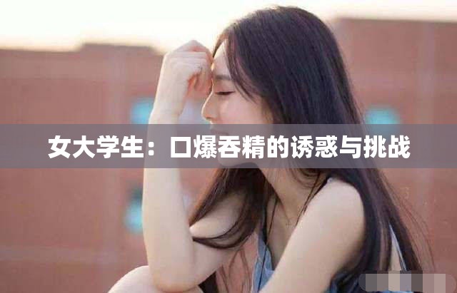 女大學(xué)生：口爆吞精的誘惑與挑戰(zhàn)