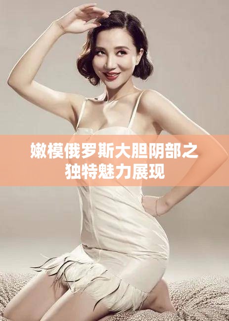嫩模俄羅斯大膽陰部之獨(dú)特魅力展現(xiàn)