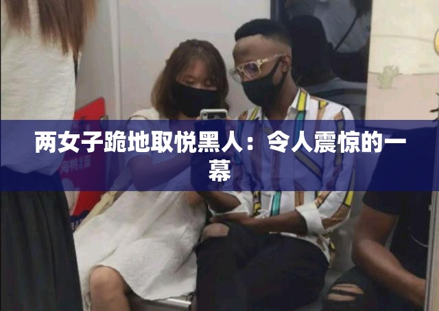 兩女子跪地取悅黑人：令人震驚的一幕