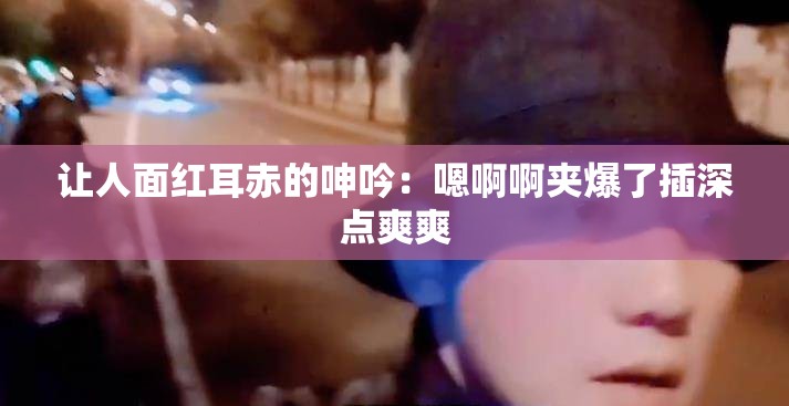 讓人面紅耳赤的呻吟：嗯啊啊夾爆了插深點(diǎn)爽爽