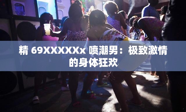 精 69XXXXXx 噴潮男：極致激情的身體狂歡