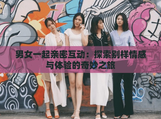 男女一起親密互動：探索別樣情感與體驗的奇妙之旅