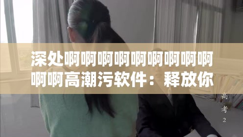 深處啊啊啊啊啊啊啊啊啊啊啊高潮污軟件：釋放你內(nèi)心的欲望