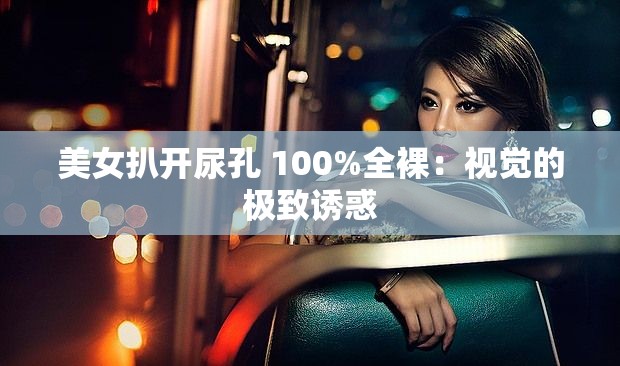 美女扒開尿孔 100%全裸：視覺的極致誘惑