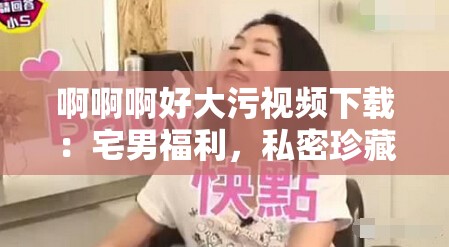 啊啊啊好大污視頻下載：宅男福利，私密珍藏