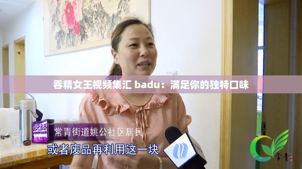 吞精女王視頻集匯 badu：滿足你的獨(dú)特口味