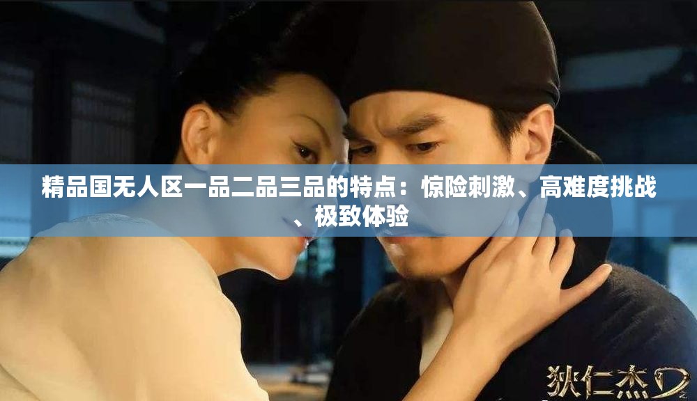精品國(guó)無(wú)人區(qū)一品二品三品的特點(diǎn)：驚險(xiǎn)刺激、高難度挑戰(zhàn)、極致體驗(yàn)
