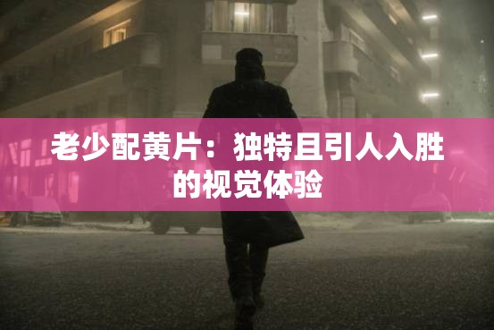 老少配黃片：獨特且引人入勝的視覺體驗