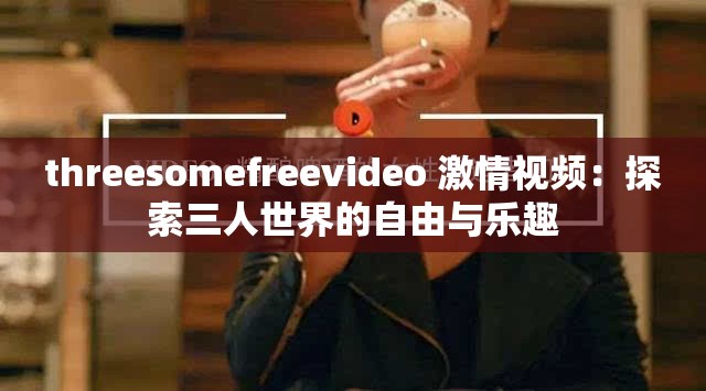 threesomefreevideo 激情視頻：探索三人世界的自由與樂趣