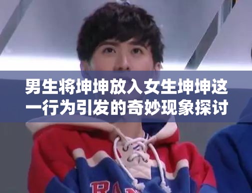 男生將坤坤放入女生坤坤這一行為引發(fā)的奇妙現(xiàn)象探討