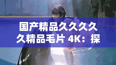 國產(chǎn)精品久久久久久精品毛片 4K：探索中國電影的獨特魅力