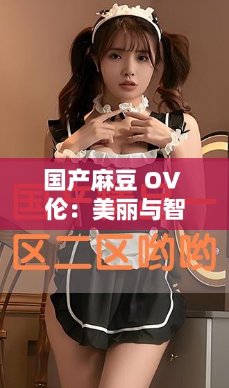 國產(chǎn)麻豆 OV 倫：美麗與智慧的化身