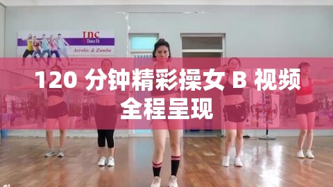 120 分鐘精彩操女 B 視頻全程呈現(xiàn)