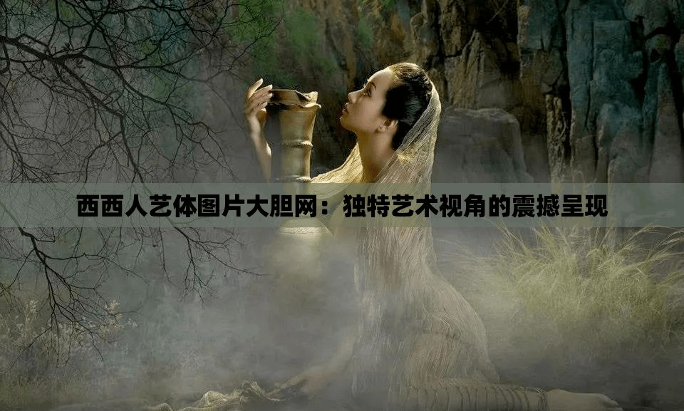 西西人藝體圖片大膽網(wǎng)：獨(dú)特藝術(shù)視角的震撼呈現(xiàn)