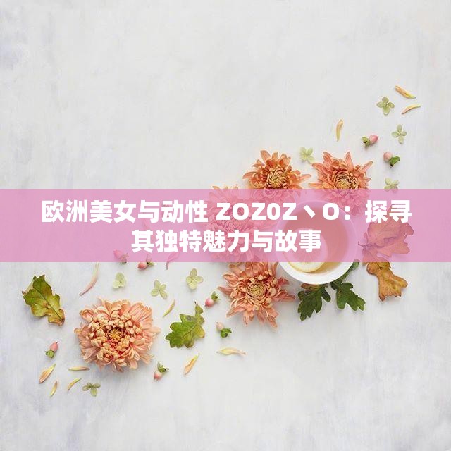 歐洲美女與動(dòng)性 ZOZ0Z丶O：探尋其獨(dú)特魅力與故事