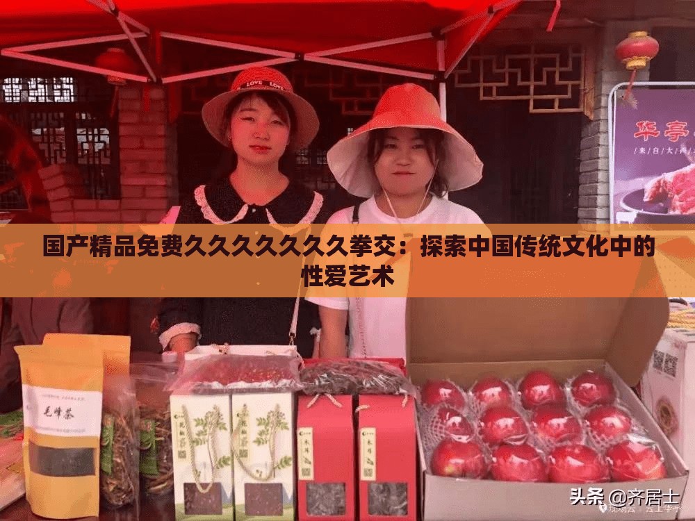 國產(chǎn)精品免費久久久久久久久拳交：探索中國傳統(tǒng)文化中的性愛藝術