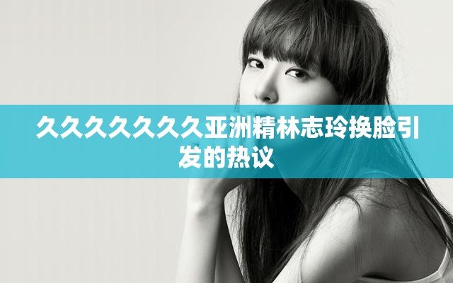 久久久久久久久亞洲精林志玲換臉引發(fā)的熱議