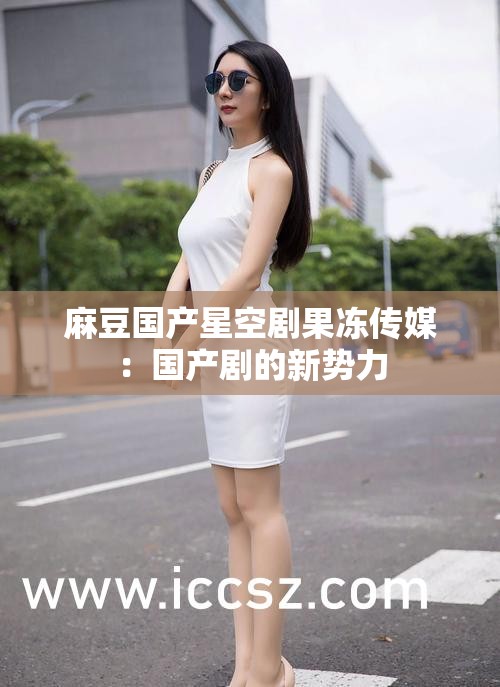 麻豆國產(chǎn)星空劇果凍傳媒：國產(chǎn)劇的新勢力