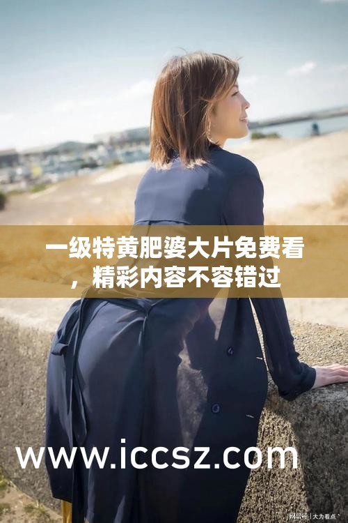 一級特黃肥婆大片免費看，精彩內(nèi)容不容錯過