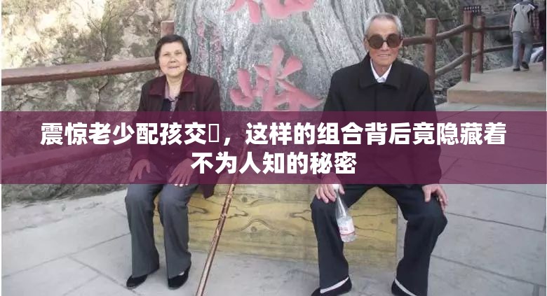 震驚老少配孩交乄，這樣的組合背后竟隱藏著不為人知的秘密