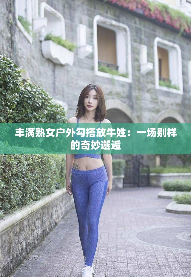 豐滿熟女戶外勾搭放牛姓：一場別樣的奇妙邂逅
