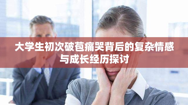 大學(xué)生初次破苞痛哭背后的復(fù)雜情感與成長(zhǎng)經(jīng)歷探討