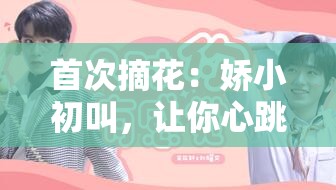 首次摘花：嬌小初叫，讓你心跳加速的私密時(shí)刻
