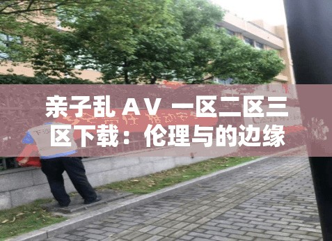 親子亂 AⅤ 一區(qū)二區(qū)三區(qū)下載：倫理與的邊緣