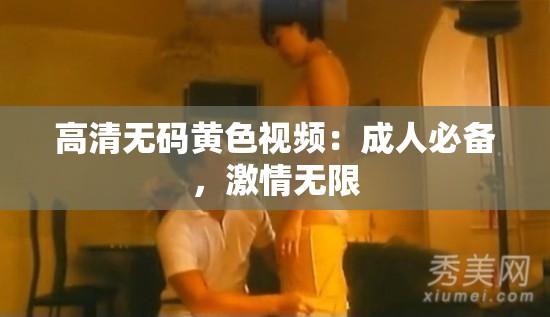 高清無碼黃色視頻：成人必備，激情無限