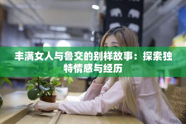 豐滿女人與魯交的別樣故事：探索獨特情感與經(jīng)歷