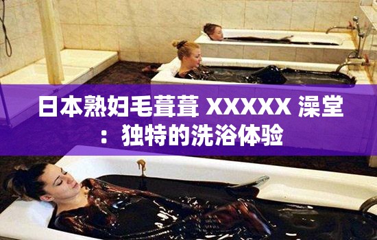 日本熟婦毛葺葺 XXXXX 澡堂：獨特的洗浴體驗