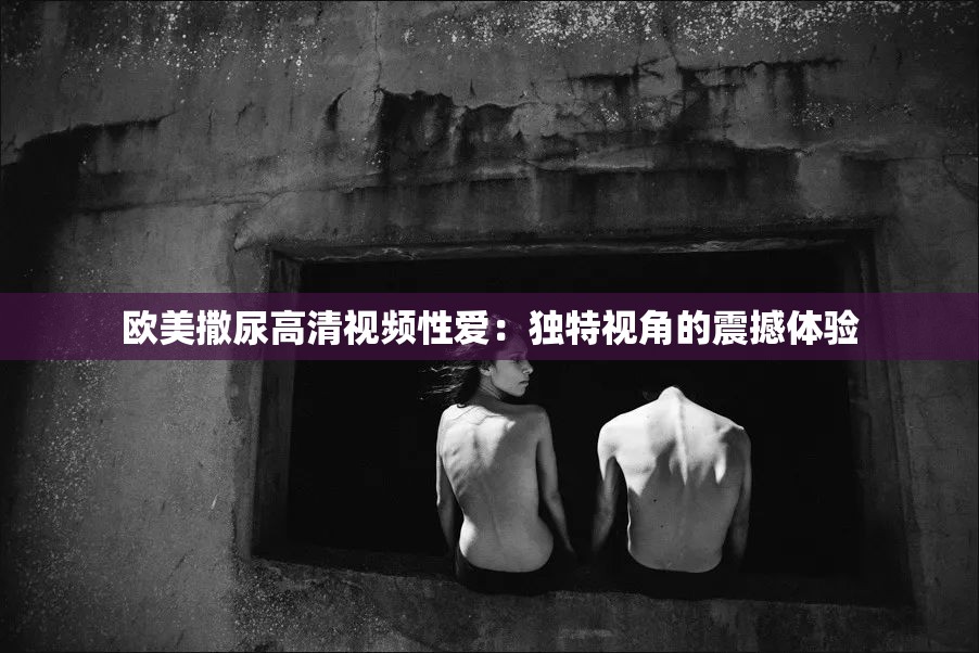 歐美撒尿高清視頻性愛(ài)：獨(dú)特視角的震撼體驗(yàn)