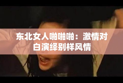 東北女人啪啪啪：激情對(duì)白演繹別樣風(fēng)情