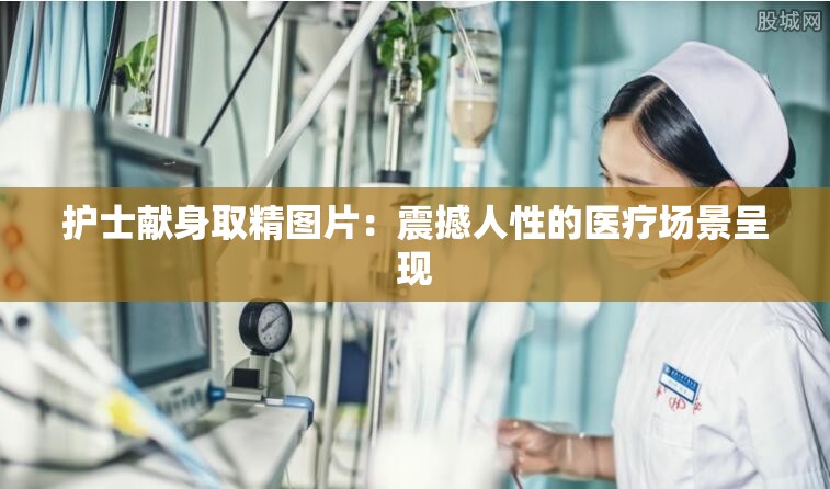 護(hù)士獻(xiàn)身取精圖片：震撼人性的醫(yī)療場(chǎng)景呈現(xiàn)