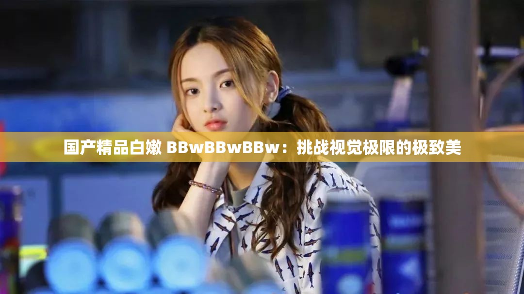 國產(chǎn)精品白嫩 BBwBBwBBw：挑戰(zhàn)視覺極限的極致美