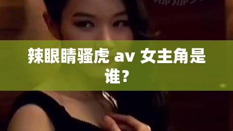 辣眼睛騷虎 av 女主角是誰？
