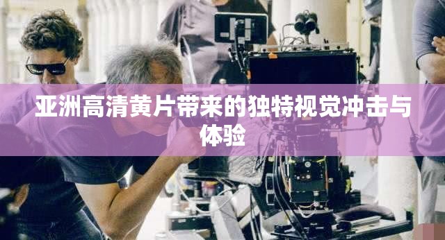 亞洲高清黃片帶來的獨特視覺沖擊與體驗