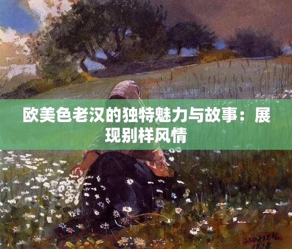 歐美色老漢的獨(dú)特魅力與故事：展現(xiàn)別樣風(fēng)情