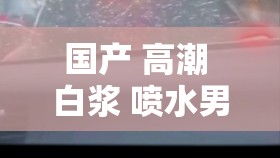 國產(chǎn) 高潮 白漿 噴水男男激情大戰(zhàn)：探索未知的激情之旅