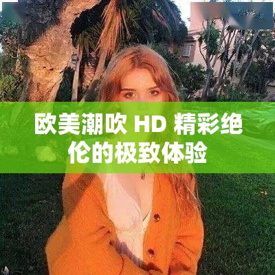 歐美潮吹 HD 精彩絕倫的極致體驗(yàn)