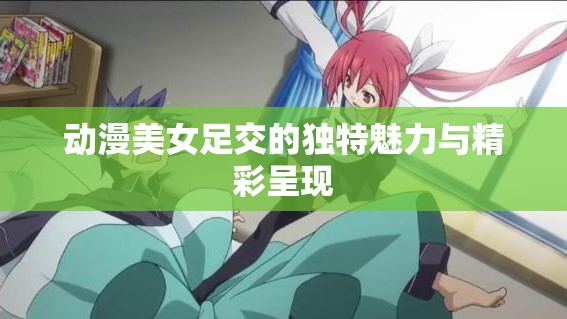 動漫美女足交的獨特魅力與精彩呈現