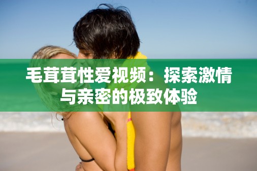 毛茸茸性愛視頻：探索激情與親密的極致體驗
