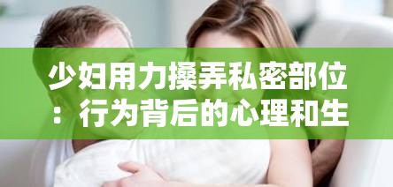 少婦用力搡弄私密部位：行為背后的心理和生理原因