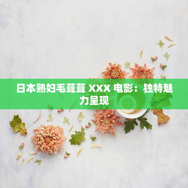 日本熟婦毛葺葺 XXX 電影：獨(dú)特魅力呈現(xiàn)