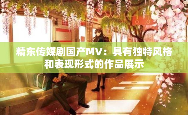 精東傳媒劇國產(chǎn)MV：具有獨(dú)特風(fēng)格和表現(xiàn)形式的作品展示